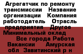 Агрегатчик по ремонту трансмиссии › Название организации ­ Компания-работодатель › Отрасль предприятия ­ Другое › Минимальный оклад ­ 50 000 - Все города Работа » Вакансии   . Амурская обл.,Завитинский р-н